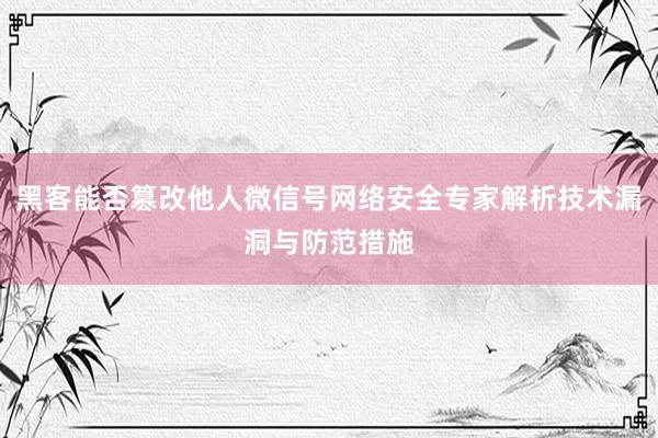 黑客能否篡改他人微信号网络安全专家解析技术漏洞与防范措施
