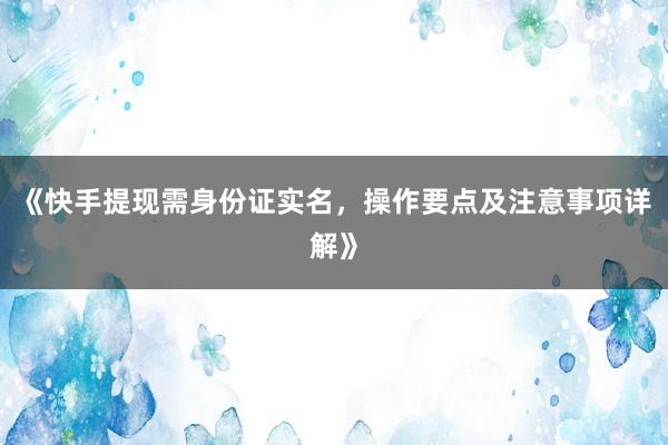 《快手提现需身份证实名，操作要点及注意事项详解》